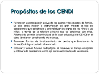 Propósitos de los CENDIPropósitos de los CENDI
 Favorecer la participación activa de los padres y las madres de familia,
ya que éstos inciden e instrumentan en gran medida el tipo de
condiciones que benefician y potencializar los logros de los niños y las
niñas, a través de la relación afectiva que se establece con ellos.
Además de permitir la continuidad de la labor educativa del CENDI en el
seno familiar en beneficio de los infantes.
 Promover formas de funcionamiento del centro que favorezcan la
formación integral de todo el alumnado.
 Orientar y formas función pedagógica, al promover el trabajo colegiado
y colocar a la enseñanza, como eje de las actividades de la escuela.
 