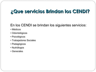 ¿Que servicios Brindan los CENDI?¿Que servicios Brindan los CENDI?
En los CENDI se brindan los siguientes servicios:
• Médicos
• Odontológicos
• Psicológicos
• Trabajadores Sociales
• Pedagógicos
• Nutriólogos
• Generales
 