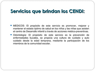 Servicios que brindan los CENDI:Servicios que brindan los CENDI:
 MEDICOS: El propósito de este servicio es promover, mejorar y
mantener el estado óptimo de salud en los niños y las niñas que asisten
el centro de Desarrollo infantil a través de acciones médico-preventivas.
 Odontología: El propósito de este servicio es la prevención de
enfermedades bucales, se propicia una cultura de cuidado y auto
cuidado desde la edad temprana, mediante la participación de los
miembros de la comunidad escolar.
 