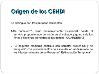 Origen de los CENDIOrigen de los CENDI
Se distingue por tres períodos relevantes:
1-Se caracterizó como eminentemente asistencial, donde el
servicio proporcionado consistió en el cuidado y guarda de los
niños y las niñas atendidos se les dominó “GUARDERIAS”
2- El segundo momento continuó con carácter asistencial y se
enriqueció con procedimientos de estimulación al desarrollo de
los infantes, a través de un Programa” Estimulación Temprana”
 