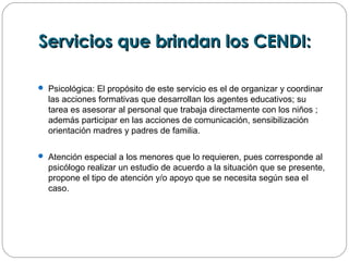 Servicios que brindan los CENDI:Servicios que brindan los CENDI:
 Psicológica: El propósito de este servicio es el de organizar y coordinar
las acciones formativas que desarrollan los agentes educativos; su
tarea es asesorar al personal que trabaja directamente con los niños ;
además participar en las acciones de comunicación, sensibilización
orientación madres y padres de familia.
 Atención especial a los menores que lo requieren, pues corresponde al
psicólogo realizar un estudio de acuerdo a la situación que se presente,
propone el tipo de atención y/o apoyo que se necesita según sea el
caso.
 