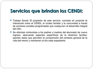 Servicios que brindan los CENDI:Servicios que brindan los CENDI:
 Trabajo Social: El propósito de este servicio, consiste en propiciar la
interacción entre el CENDI, el núcleo familiar y la comunidad a través
de acciones sociales programadas que coadyuven al desarrollo integral
del niño.
 Se efectúan entrevistas a los padres y madres del alumnado de nuevo
ingreso, abarcando aspectos específicos de la dinámica familiar;
aportan datos que permiten la comprensión del contexto general de la
vida del menor y mantienen al día cada expediente.
 