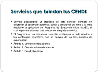 Servicios que brindan los CENDI:Servicios que brindan los CENDI:
 Servicio pedagógico: El propósito de este servicio, consiste en
favorecer el desarrollo personal, social y ambiental del niño o la niña
mediante la aplicación del Programa de Educación Inicial (MAEI), el
cual le permite alcanzar una educación integral y armónica.
 El Programa en su estructura curricular, contempla la parte referida a
los contenidos educativos que se derivan de los tres ámbitos de
experiencia:
 Ámbito 1. Vínculo e interacciones
 Ámbito 2. Descubrimiento del mundo
 Ámbito 3. Salud y bienestar
 