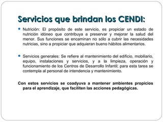 Servicios que brindan los CENDI:Servicios que brindan los CENDI:
 Nutrición: El propósito de este servicio, es propiciar un estado de
nutrición idóneo que contribuya a preservar y mejorar la salud del
menor. Sus funciones se encaminan no sólo a cubrir las necesidades
nutricias, sino a propiciar que adquieran bueno hábitos alimentarios.
 Servicios generales: Se refiere al mantenimiento del edificio, mobiliario,
equipo, instalaciones y servicios, y a la limpieza, operación y
funcionamiento de los Centros de Desarrollo Infantil; para esta tarea se
contempla al personal de intendencia y mantenimiento.
Con estos servicios se coadyuva a mantener ambientes propicios
para el aprendizaje, que faciliten las acciones pedagógicas.
 