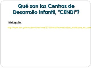 Qué son los Centros deQué son los Centros de
Desarrollo Infantil, "CENDI"?Desarrollo Infantil, "CENDI"?
  
Bibliografía:Bibliografía:
http://www.sev.gob.mx/servicios/rvoe/2010/inicial/normatividad_inicial/que_es_cend
 