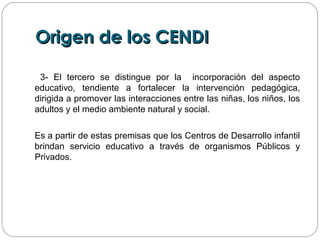 Origen de los CENDIOrigen de los CENDI
3- El tercero se distingue por la incorporación del aspecto
educativo, tendiente a fortalecer la intervención pedagógica,
dirigida a promover las interacciones entre las niñas, los niños, los
adultos y el medio ambiente natural y social.
Es a partir de estas premisas que los Centros de Desarrollo infantil
brindan servicio educativo a través de organismos Públicos y
Privados.
 