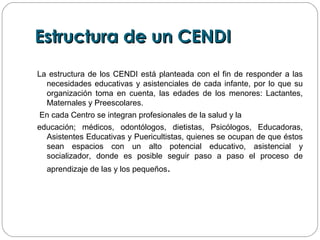 Estructura de un CENDIEstructura de un CENDI
La estructura de los CENDI está planteada con el fin de responder a las
necesidades educativas y asistenciales de cada infante, por lo que su
organización toma en cuenta, las edades de los menores: Lactantes,
Maternales y Preescolares.
En cada Centro se integran profesionales de la salud y la
educación; médicos, odontólogos, dietistas, Psicólogos, Educadoras,
Asistentes Educativas y Puericultistas, quienes se ocupan de que éstos
sean espacios con un alto potencial educativo, asistencial y
socializador, donde es posible seguir paso a paso el proceso de
aprendizaje de las y los pequeños.
 