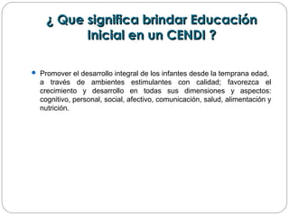 ¿ Que significa brindar Educación¿ Que significa brindar Educación
Inicial en un CENDI ?Inicial en un CENDI ?
 Promover el desarrollo integral de los infantes desde la temprana edad,
a través de ambientes estimulantes con calidad; favorezca el
crecimiento y desarrollo en todas sus dimensiones y aspectos:
cognitivo, personal, social, afectivo, comunicación, salud, alimentación y
nutrición.
 