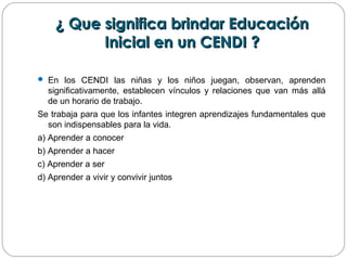 ¿ Que significa brindar Educación¿ Que significa brindar Educación
Inicial en un CENDI ?Inicial en un CENDI ?
 En los CENDI las niñas y los niños juegan, observan, aprenden
significativamente, establecen vínculos y relaciones que van más allá
de un horario de trabajo.
Se trabaja para que los infantes integren aprendizajes fundamentales que
son indispensables para la vida.
a) Aprender a conocer
b) Aprender a hacer
c) Aprender a ser
d) Aprender a vivir y convivir juntos
 