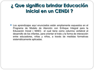 ¿ Que significa brindar Educación¿ Que significa brindar Educación
Inicial en un CENDI ?Inicial en un CENDI ?
 Los aprendizajes aquí enunciados están ampliamente expuestos en el
Programa de Modelo de Atención con Enfoque Integral para la
Educación Inicial ( MAEI) el cual tiene como columna vertebral el
desarrollo de los infantes, para orientar el trato y la forma de interacción
entre educadores, niñas y niños, a través de medidas formativas
sistemáticamente aplicadas.
 