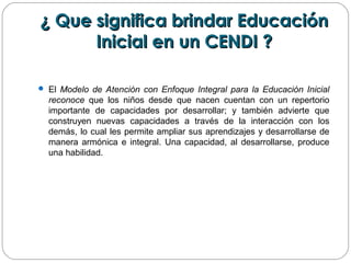 ¿ Que significa brindar Educación¿ Que significa brindar Educación
Inicial en un CENDI ?Inicial en un CENDI ?
 El Modelo de Atención con Enfoque Integral para la Educación Inicial
reconoce que los niños desde que nacen cuentan con un repertorio
importante de capacidades por desarrollar; y también advierte que
construyen nuevas capacidades a través de la interacción con los
demás, lo cual les permite ampliar sus aprendizajes y desarrollarse de
manera armónica e integral. Una capacidad, al desarrollarse, produce
una habilidad.
 