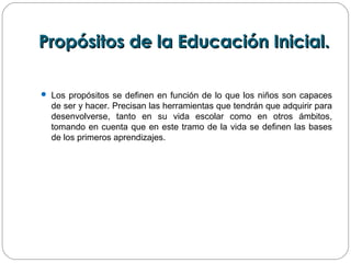 Propósitos de la Educación Inicial.Propósitos de la Educación Inicial.
 Los propósitos se definen en función de lo que los niños son capaces
de ser y hacer. Precisan las herramientas que tendrán que adquirir para
desenvolverse, tanto en su vida escolar como en otros ámbitos,
tomando en cuenta que en este tramo de la vida se definen las bases
de los primeros aprendizajes.
 