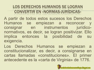 LOS DERECHOS HUMANOS SE LOGRAN
CONVERTIR EN «NORMAS-JURÍDICAS»
A partir de todos estos sucesos los Derechos
Humanos se empiezan a reconocer y
consignar en instrumentos jurídico-
normativos, es decir, se logran positivizar. Ello
implica entonces la posibilidad de su
exigencia.
Los Derechos Humanos se empiezan a
constitucionalizar, es decir, a consignarse en
cartas llamadas «constituciones». El primer
antecedente es la «carta de Virginia» de 1776.
 