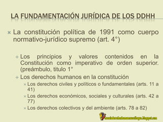 LA FUNDAMENTACIÓN JURÍDICA DE LOS DDHH
 La constitución política de 1991 como cuerpo
normativo-jurídico supremo (art. 4°)
 Los principios y valores contenidos en la
Constitución como imperativo de orden superior.
(preámbulo, titulo 1°
 Los derechos humanos en la constitución
 Los derechos civiles y políticos o fundamentales (arts. 11 a
41)
 Los derechos económicos, sociales y culturales (arts. 42 a
77)
 Los derechos colectivos y del ambiente (arts. 78 a 82)
 