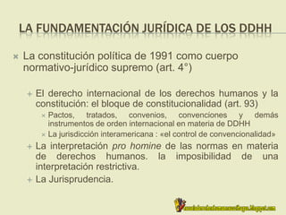 LA FUNDAMENTACIÓN JURÍDICA DE LOS DDHH
 La constitución política de 1991 como cuerpo
normativo-jurídico supremo (art. 4°)
 El derecho internacional de los derechos humanos y la
constitución: el bloque de constitucionalidad (art. 93)
 Pactos, tratados, convenios, convenciones y demás
instrumentos de orden internacional en materia de DDHH
 La jurisdicción interamericana : «el control de convencionalidad»
 La interpretación pro homine de las normas en materia
de derechos humanos. la imposibilidad de una
interpretación restrictiva.
 La Jurisprudencia.
 