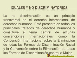 IGUALES Y NO DISCRIMINATORIOS
La no discriminación es un principio
transversal en el derecho internacional de
derechos humanos. Está presente en todos los
principales tratados de derechos humanos y
constituye el tema central de algunas
convenciones internacionales como la
Convención Internacional sobre la Eliminación
de todas las Formas de Discriminación Racial
y la Convención sobre la Eliminación de todas
las Formas de Discriminación contra la Mujer.
 