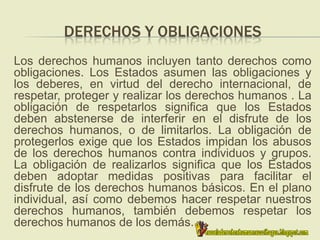 DERECHOS Y OBLIGACIONES
Los derechos humanos incluyen tanto derechos como
obligaciones. Los Estados asumen las obligaciones y
los deberes, en virtud del derecho internacional, de
respetar, proteger y realizar los derechos humanos . La
obligación de respetarlos significa que los Estados
deben abstenerse de interferir en el disfrute de los
derechos humanos, o de limitarlos. La obligación de
protegerlos exige que los Estados impidan los abusos
de los derechos humanos contra individuos y grupos.
La obligación de realizarlos significa que los Estados
deben adoptar medidas positivas para facilitar el
disfrute de los derechos humanos básicos. En el plano
individual, así como debemos hacer respetar nuestros
derechos humanos, también debemos respetar los
derechos humanos de los demás.
 