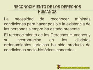 RECONOCIMIENTO DE LOS DERECHOS
HUMANOS
La necesidad de reconocer mínimas
condiciones para hacer posible la existencia de
las personas siempre ha estado presente.
El reconocimiento de los Derechos Humanos y
su incorporación en los distintos
ordenamientos jurídicos ha sido producto de
condiciones socio-históricas concretas.
 