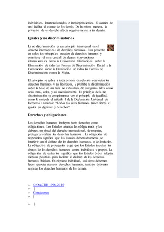 indivisibles, interrelacionados e interdependientes. El avance de
uno facilita el avance de los demás. De la misma manera, la
privación de un derecho afecta negativamente a los demás.
Iguales y no discriminatorios
La no discriminación es un principio transversal en el
derecho internacional de derechos humanos. Está presente
en todos los principales tratados de derechos humanos y
constituye el tema central de algunas convenciones
internacionales como la Convención Internacional sobre la
Eliminación de todas las Formas de Discriminación Racial y la
Convención sobre la Eliminación de todas las Formas de
Discriminación contra la Mujer.
El principio se aplica a toda persona en relación con todos los
derechos humanos y las libertades, y prohíbe la discriminación
sobre la base de una lista no exhaustiva de categorías tales como
sexo, raza, color, y así sucesivamente. El principio de la no
discriminación se complementa con el principio de igualdad,
como lo estipula el artículo 1 de la Declaración Universal de
Derechos Humanos: “Todos los seres humanos nacen libres e
iguales en dignidad y derechos”.
Derechos y obligaciones
Los derechos humanos incluyen tanto derechos como
obligaciones. Los Estados asumen las obligaciones y los
deberes, en virtud del derecho internacional, de respetar,
proteger y realizar los derechos humanos . La obligación de
respetarlos significa que los Estados deben abstenerse de
interferir en el disfrute de los derechos humanos, o de limitarlos.
La obligación de protegerlos exige que los Estados impidan los
abusos de los derechos humanos contra individuos y grupos. La
obligación de realizarlos significa que los Estados deben adoptar
medidas positivas para facilitar el disfrute de los derechos
humanos básicos. En el plano individual, así como debemos
hacer respetar nuestros derechos humanos, también debemos
respetar los derechos humanos de los demás.
 © OACDH 1996-2015
 |
 Contáctenos
 |
 |
 