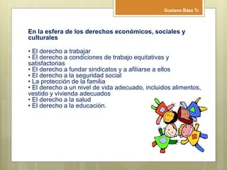 En la esfera de los derechos económicos, sociales y
culturales
• El derecho a trabajar
• El derecho a condiciones de trabajo equitativas y
satisfactorias
• El derecho a fundar sindicatos y a afiliarse a ellos
• El derecho a la seguridad social
• La protección de la familia
• El derecho a un nivel de vida adecuado, incluidos alimentos,
vestido y vivienda adecuados
• El derecho a la salud
• El derecho a la educación.
Gustavo Báez Tr.
 