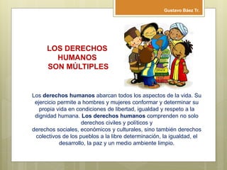 Los derechos humanos abarcan todos los aspectos de la vida. Su
ejercicio permite a hombres y mujeres conformar y determinar su
propia vida en condiciones de libertad, igualdad y respeto a la
dignidad humana. Los derechos humanos comprenden no solo
derechos civiles y políticos y
derechos sociales, económicos y culturales, sino también derechos
colectivos de los pueblos a la libre determinación, la igualdad, el
desarrollo, la paz y un medio ambiente limpio.
LOS DERECHOS
HUMANOS
SON MÚLTIPLES
Gustavo Báez Tr.
 