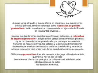 Aunque se ha afirmado, y aun se afirma en ocasiones, que los derechos
civiles y políticos, también conocidos como ≪derechos de primera
generación≫, están basados en el concepto de la no injerencia del Estado
en los asuntos privados…
mientras que los derechos sociales, económicos y culturales, o ≪derechos
de segunda generación≫, exigen que el Estado adopte medidas positivas,
hoy se reconoce de forma generalizada que, para que los derechos
humanos se hagan efectivos, los Estados y la comunidad internacional
deben adoptar medidas destinadas a crear las condiciones y los marcos
jurídicos necesarios para el ejercicio de los derechos humanos en conjunto.
El término ≪generación≫ trae a la memoria el lenguaje utilizado durante la
guerra fría; hoy en día se hace
hincapié mas bien en los principios de universalidad, indivisibilidad e
interdependencia de todos
los derechos humanos.
 