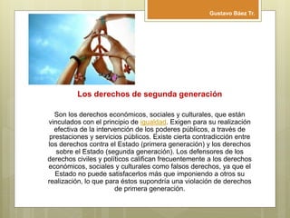 Los derechos de segunda generación
Son los derechos económicos, sociales y culturales, que están
vinculados con el principio de igualdad. Exigen para su realización
efectiva de la intervención de los poderes públicos, a través de
prestaciones y servicios públicos. Existe cierta contradicción entre
los derechos contra el Estado (primera generación) y los derechos
sobre el Estado (segunda generación). Los defensores de los
derechos civiles y políticos califican frecuentemente a los derechos
económicos, sociales y culturales como falsos derechos, ya que el
Estado no puede satisfacerlos más que imponiendo a otros su
realización, lo que para éstos supondría una violación de derechos
de primera generación.
Gustavo Báez Tr.
 