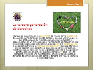 La tercera generación
de derechos
Surgida en la doctrina en los años 1980, se vincula con la solidaridad.
Los unifica su incidencia en la vida de todos, a escala universal, por lo
que precisan para su realización una serie de esfuerzos y
cooperaciones en un nivel planetario. Normalmente se incluyen en ella
derechos heterogéneos como el derecho a la paz, a la calidad de vida
o las garantías frente a la manipulación genética,103 aunque diferentes
juristas asocian estos derechos a otras generaciones: por ejemplo,
mientras que para Vallespín Pérez la protección contra la manipulación
genética sería un derecho de cuarta generación,104 para Roberto
González Álvarez es una manifestación, ante nuevas amenazas, de
derechos de primera generación como el derecho a la vida, la libertad y
la integridad física.
Gustavo Báez Tr.
 