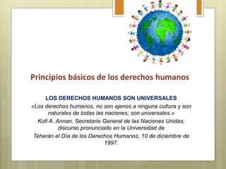 LOS DERECHOS HUMANOS SON UNIVERSALES
«Los derechos humanos, no son ajenos a ninguna cultura y son
naturales de todas las naciones; son universales.»
Kofi A. Annan, Secretario General de las Naciones Unidas,
discurso pronunciado en la Universidad de
Teherán el Día de los Derechos Humanos, 10 de diciembre de
1997.
Principios básicos de los derechos humanos
 
