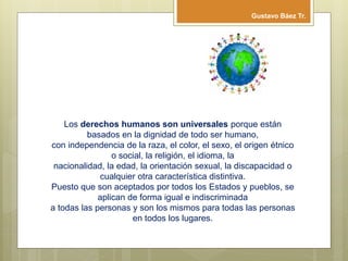Los derechos humanos son universales porque están
basados en la dignidad de todo ser humano,
con independencia de la raza, el color, el sexo, el origen étnico
o social, la religión, el idioma, la
nacionalidad, la edad, la orientación sexual, la discapacidad o
cualquier otra característica distintiva.
Puesto que son aceptados por todos los Estados y pueblos, se
aplican de forma igual e indiscriminada
a todas las personas y son los mismos para todas las personas
en todos los lugares.
Gustavo Báez Tr.
 