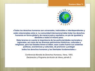 «Todos los derechos humanos son universales, indivisibles e interdependientes y
están relacionados entre sí. La comunidad internacional debe tratar los derechos
humanos en forma global y de manera justa y equitativa, en pie de igualdad y
dándoles a todos el mismo peso.
Debe tenerse en cuenta la importancia de las particularidades nacionales y
regionales, así como de los diversos patrimonios históricos, culturales y
religiosos, pero los Estados tienen el deber, sean cuales fueren sus sistemas
políticos, económicos y culturales, de promover y proteger
todos los derechos humanos y las libertades fundamentales.»
Conferencia Mundial de Derechos Humanos, Viena, 1993,
Declaración y Programa de Acción de Viena, párrafo 5.
Gustavo Báez Tr.
 