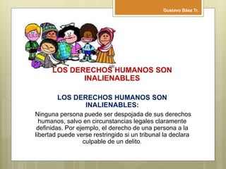 LOS DERECHOS HUMANOS SON
INALIENABLES
LOS DERECHOS HUMANOS SON
INALIENABLES:
Ninguna persona puede ser despojada de sus derechos
humanos, salvo en circunstancias legales claramente
definidas. Por ejemplo, el derecho de una persona a la
libertad puede verse restringido si un tribunal la declara
culpable de un delito.
Gustavo Báez Tr.
 