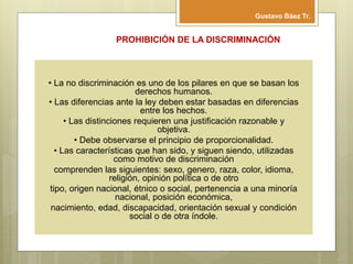 • La no discriminación es uno de los pilares en que se basan los
derechos humanos.
• Las diferencias ante la ley deben estar basadas en diferencias
entre los hechos.
• Las distinciones requieren una justificación razonable y
objetiva.
• Debe observarse el principio de proporcionalidad.
• Las características que han sido, y siguen siendo, utilizadas
como motivo de discriminación
comprenden las siguientes: sexo, genero, raza, color, idioma,
religión, opinión política o de otro
tipo, origen nacional, étnico o social, pertenencia a una minoría
nacional, posición económica,
nacimiento, edad, discapacidad, orientación sexual y condición
social o de otra índole.
PROHIBICIÓN DE LA DISCRIMINACIÓN
Gustavo Báez Tr.
 