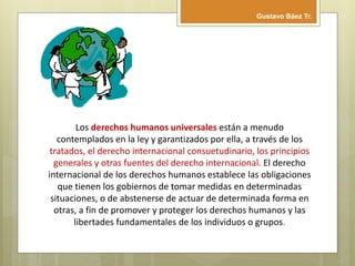 Los derechos humanos universales están a menudo
contemplados en la ley y garantizados por ella, a través de los
tratados, el derecho internacional consuetudinario, los principios
generales y otras fuentes del derecho internacional. El derecho
internacional de los derechos humanos establece las obligaciones
que tienen los gobiernos de tomar medidas en determinadas
situaciones, o de abstenerse de actuar de determinada forma en
otras, a fin de promover y proteger los derechos humanos y las
libertades fundamentales de los individuos o grupos.
Gustavo Báez Tr.
 