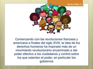 Comenzando con las revoluciones francesa y
americana a finales del siglo XVIII, la idea de los
derechos humanos ha inspirado más de un
movimiento revolucionario encaminado a dar
poder efectivo a los ciudadanos y control sobre
los que ostentan el poder, en particular los
gobiernos
Gustavo Báez Tr.
 