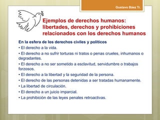 Ejemplos de derechos humanos:
libertades, derechos y prohibiciones
relacionados con los derechos humanos
En la esfera de los derechos civiles y políticos
• El derecho a la vida.
• El derecho a no sufrir torturas ni tratos o penas crueles, inhumanos o
degradantes.
• El derecho a no ser sometido a esclavitud, servidumbre o trabajos
forzosos.
• El derecho a la libertad y la seguridad de la persona.
• El derecho de las personas detenidas a ser tratadas humanamente.
• La libertad de circulación.
• El derecho a un juicio imparcial.
• La prohibición de las leyes penales retroactivas.
Gustavo Báez Tr.
 