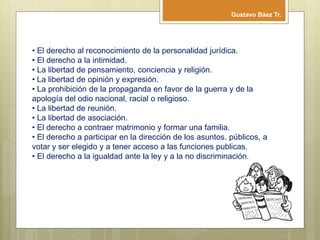 • El derecho al reconocimiento de la personalidad jurídica.
• El derecho a la intimidad.
• La libertad de pensamiento, conciencia y religión.
• La libertad de opinión y expresión.
• La prohibición de la propaganda en favor de la guerra y de la
apología del odio nacional, racial o religioso.
• La libertad de reunión.
• La libertad de asociación.
• El derecho a contraer matrimonio y formar una familia.
• El derecho a participar en la dirección de los asuntos. públicos, a
votar y ser elegido y a tener acceso a las funciones publicas.
• El derecho a la igualdad ante la ley y a la no discriminación.
Gustavo Báez Tr.
 