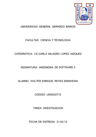 UNIVERSIDAD GENERAL GERARDO BARIOS
FACULTAD: CIENCIA Y TECNOLOGIA
CATEDRATICA: LIC.CARLA MILAGRO LOPEZ VAZQUEZ
ASIGNATURA: INGENIERIA DE SOFTWARE ll
ALUMNO: WALTER ENRIQUE REYES BARAHONA
CODIGO: USIS002712
TAREA: INVESTIGACION
FECHA DE ENTREGA: 21-02-15
 