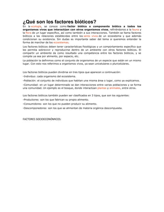 ¿Qué son los factores bióticos?
En la ecología, se conoce como factor biótico o componente biótico a todos los
organismos vivos que interactúan con otros organismos vivos, refiriéndonos a la fauna y
la flora de un lugar específico, así como también a sus interacciones. También se llama factores
bióticos a las relaciones establecidas entre los seres vivos de un ecosistema y que además
condicionan su existencia. Sin dudas es importante saber del tema si queremos entender la
forma de marchar de los ecosistemas.
Los factores bióticos deben tener características fisiológicas y un comportamiento específico que
les permita sobrevivir y reproducirse dentro de un ambiente con otros factores bióticos. El
compartir un ambiente da como resultado una competencia entre los factores bióticos, y se
compite ya sea por alimento, por espacio, etc.
La población la definimos como el conjunto de organismos de un especie que están en un mismo
lugar. Con esto nos referimos a organismos vivos, ya sean unicelulares o pluricelulares.
Los factores bióticos pueden dividirse en tres tipos que aparecen a continuación:
-Individuo: cada organismo del ecosistema.
-Población: el conjunto de individuos que habitan una misma área o lugar, como ya explicamos.
-Comunidad: en un lugar determinado se dan interacciones entre varias poblaciones y se forma
una comunidad. Un ejemplo es el bosque, donde interactúan plantas y animales, entre otros.
Los factores bióticos también pueden ser clasificados en 3 tipos, que son los siguientes:
-Productores: son los que fabrican su propio alimento.
-Consumidores: son los que no pueden producir su alimento.
-Descomponedores: son los que se alimentan de materia orgánica descompuesta.
FACTORES SOCIOECONÓMICOS:
 