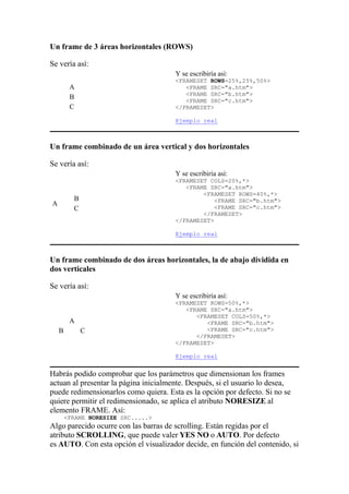 Un frame de 3 áreas horizontales (ROWS)
Se vería así:
A
B
C
Y se escribiría así:
<FRAMESET ROWS=25%,25%,50%>
<FRAME SRC="a.htm">
<FRAME SRC="b.htm">
<FRAME SRC="c.htm">
</FRAMESET>
Ejemplo real
Un frame combinado de un área vertical y dos horizontales
Se vería así:
A
B
C
Y se escribiría así:
<FRAMESET COLS=20%,*>
<FRAME SRC="a.htm">
<FRAMESET ROWS=40%,*>
<FRAME SRC="b.htm">
<FRAME SRC="c.htm">
</FRAMESET>
</FRAMESET>
Ejemplo real
Un frame combinado de dos áreas horizontales, la de abajo dividida en
dos verticales
Se vería así:
A
B C
Y se escribiría así:
<FRAMESET ROWS=50%,*>
<FRAME SRC="a.htm">
<FRAMESET COLS=50%,*>
<FRAME SRC="b.htm">
<FRAME SRC="c.htm">
</FRAMESET>
</FRAMESET>
Ejemplo real
Habrás podido comprobar que los parámetros que dimensionan los frames
actuan al presentar la página inicialmente. Después, si el usuario lo desea,
puede redimensionarlos como quiera. Esta es la opción por defecto. Si no se
quiere permitir el redimensionado, se aplica el atributo NORESIZE al
elemento FRAME. Así:
<FRAME NORESIZE SRC.....>
Algo parecido ocurre con las barras de scrolling. Están regidas por el
atributo SCROLLING, que puede valer YES NO o AUTO. Por defecto
es AUTO. Con esta opción el visualizador decide, en función del contenido, si
 
