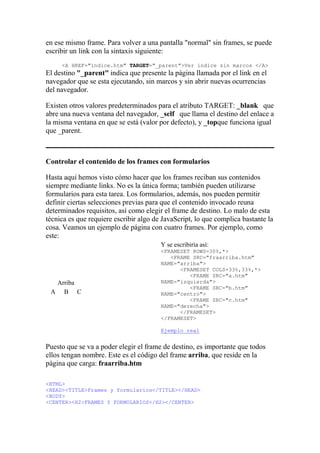 en ese mismo frame. Para volver a una pantalla "normal" sin frames, se puede
escribir un link con la sintaxis siguiente:
<A HREF="indice.htm" TARGET="_parent">Ver índice sin marcos </A>
El destino "_parent" indica que presente la página llamada por el link en el
navegador que se esta ejecutando, sin marcos y sin abrir nuevas ocurrencias
del navegador.
Existen otros valores predeterminados para el atributo TARGET: _blank que
abre una nueva ventana del navegador, _self que llama el destino del enlace a
la misma ventana en que se está (valor por defecto), y _topque funciona igual
que _parent.
Controlar el contenido de los frames con formularios
Hasta aquí hemos visto cómo hacer que los frames reciban sus contenidos
siempre mediante links. No es la única forma; también pueden utilizarse
formularios para esta tarea. Los formularios, además, nos pueden permitir
definir ciertas selecciones previas para que el contenido invocado reuna
determinados requisitos, así como elegir el frame de destino. Lo malo de esta
técnica es que requiere escribir algo de JavaScript, lo que complica bastante la
cosa. Veamos un ejemplo de página con cuatro frames. Por ejemplo, como
este:
Arriba
A B C
Y se escribiría así:
<FRAMESET ROWS=30%,*>
<FRAME SRC="fraarriba.htm"
NAME="arriba">
<FRAMESET COLS=33%,33%,*>
<FRAME SRC="a.htm"
NAME="izquierda">
<FRAME SRC="b.htm"
NAME="centro">
<FRAME SRC="c.htm"
NAME="derecha">
</FRAMESET>
</FRAMESET>
Ejemplo real
Puesto que se va a poder elegir el frame de destino, es importante que todos
ellos tengan nombre. Este es el código del frame arriba, que reside en la
página que carga: fraarriba.htm
<HTML>
<HEAD><TITLE>Frames y formularios</TITLE></HEAD>
<BODY>
<CENTER><H2>FRAMES Y FORMULARIOS</H2></CENTER>
 
