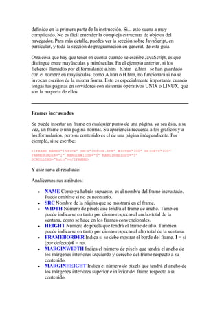 definido en la primera parte de la instrucción. Si... esto suena a muy
complicado. No es fácil entender la compleja estructura de objetos del
navegador. Para más detalle, puedes ver la sección sobre JavaScript, en
particular, y toda la sección de programación en general, de esta guia.
Otra cosa que hay que tener en cuenta cuando se escribe JavaScript, es que
distingue entre mayúsculas y minúsculas. En el ejemplo anterior, si los
ficheros llamados por el formulario: a.htm b.htm c.htm se han guardado
con el nombre en mayúsculas, como A.htm o B.htm, no funcionará si no se
invocan escritos de la misma forma. Esto es especialmente importante cuando
tengas tus páginas en servidores con sistemas operativos UNIX o LINUX, que
son la mayoría de ellos.
Frames incrustados
Se puede insertar un frame en cualquier punto de una página, ya sea ésta, a su
vez, un frame o una página normal. Su apariencia recuerda a los gráficos y a
los formularios, pero su contenido es el de una página independiente. Por
ejemplo, si se escribe:
<IFRAME NAME="indice" SRC="indice.htm" WIDTH="300" HEIGHT="100"
FRAMEBORDER="1" MARGINWIDTH="5" MARGINHEIGHT="5"
SCROLLING="Auto"></IFRAME>
Y este sería el resultado:
Analicemos sus atributos:
 NAME Como ya habrás supuesto, es el nombre del frame incrustado.
Puede omitirse si no es necesario.
 SRC Nombre de la página que se mostrará en el frame.
 WIDTH Número de pixels que tendrá el frame de ancho. También
puede indicarse en tanto por ciento respecto al ancho total de la
ventana, como se hace en los frames convencionales.
 HEIGHT Número de pixels que tendrá el frame de alto. También
puede indicarse en tanto por ciento respecto al alto total de la ventana.
 FRAMEBORDER Indica si se debe mostrar el borde del frame. 1 = si
(por defecto) 0 = no.
 MARGINWIDTH Indica el número de pixels que tendrá el ancho de
los márgenes interiores izquierdo y derecho del frame respecto a su
contenido.
 MARGINHEIGHT Indica el número de pixels que tendrá el ancho de
los márgenes interiores superior e inferior del frame respecto a su
contenido.
 