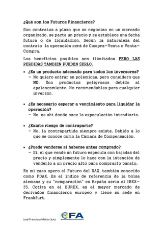 José Francisco Matías Soto 
¿Qué son los Futuros Financieros? 
Son contratos a plazo que se negocian en un mercado organizado, se pacta un precio y se establece una fecha futura o de liquidación. Según la naturaleza del contrato la operación será de Compra-Venta o Venta- Compra. 
Los beneficios posibles son ilimitados PERO LAS PERDIDAS TAMBIEN PUEDEN SERLO. 
 ¿Es un producto adecuado para todos los inversores? 
- No quiero entrar en polémicas, pero considero que NO. Son productos peligrosos debido al apalancamiento. No recomendables para cualquier inversor. 
 ¿Es necesario esperar a vencimiento para liquidar la operación? 
- No, es ahí donde nace la especulación intradiaria. 
 ¿Existe riesgo de contraparte? 
- No, la contrapartida siempre existe. Debido a lo que se conoce como la Cámara de Compensación. 
 ¿Puede venderse si haberse antes comprado? 
- Si, el que vende un futuro especula con bajadas del precio y simplemente lo hace con la intención de venderlo a un precio alto para comprarlo barato. 
En mi caso opero el Futuro del DAX, también conocido como FDAX. Es el índice de referencia de la bolsa alemana y su “comparación” en España sería el IBEX- 35. Cotiza en el EUREX, es el mayor mercado de derivados financieros europeo y tiene su sede en Frankfurt. 
 