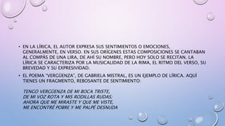 • EN LA LÍRICA, EL AUTOR EXPRESA SUS SENTIMIENTOS O EMOCIONES,
GENERALMENTE, EN VERSO. EN SUS ORÍGENES ESTAS COMPOSICIONES SE CANTABAN
AL COMPÁS DE UNA LIRA, DE AHÍ SU NOMBRE, PERO HOY SOLO SE RECITAN. LA
LÍRICA SE CARACTERIZA POR LA MUSICALIDAD DE LA RIMA, EL RITMO DEL VERSO, SU
BREVEDAD Y SU EXPRESIVIDAD.
• EL POEMA “VERGÜENZA”, DE GABRIELA MISTRAL, ES UN EJEMPLO DE LÍRICA. AQUÍ
TIENES UN FRAGMENTO, REBOSANTE DE SENTIMIENTO:
TENGO VERGÜENZA DE MI BOCA TRISTE,
DE MI VOZ ROTA Y MIS RODILLAS RUDAS;
AHORA QUE ME MIRASTE Y QUE ME VISTE,
ME ENCONTRÉ POBRE Y ME PALPÉ DESNUDA
 