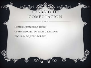 TRABAJO DE
COMPUTACIÓN
NOMBRE: JUAN DE LA TORRE
CURSO: TERCERO DE BACHILLERATO «C»
FECHA: 04 DE JUNIO DEL 2013
 