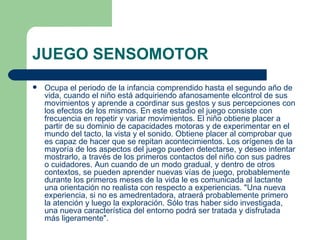 JUEGO SENSOMOTOR
   Ocupa el periodo de la infancia comprendido hasta el segundo año de
    vida, cuando el niño está adquiriendo afanosamente elcontrol de sus
    movimientos y aprende a coordinar sus gestos y sus percepciones con
    los efectos de los mismos. En este estadio el juego consiste con
    frecuencia en repetir y variar movimientos. El niño obtiene placer a
    partir de su dominio de capacidades motoras y de experimentar en el
    mundo del tacto, la vista y el sonido. Obtiene placer al comprobar que
    es capaz de hacer que se repitan acontecimientos. Los orígenes de la
    mayoría de los aspectos del juego pueden detectarse, y deseo intentar
    mostrarlo, a través de los primeros contactos del niño con sus padres
    o cuidadores. Aun cuando de un modo gradual, y dentro de otros
    contextos, se pueden aprender nuevas vías de juego, probablemente
    durante los primeros meses de la vida le es comunicada al lactante
    una orientación no realista con respecto a experiencias. "Una nueva
    experiencia, si no es amedrentadora, atraerá probablemente primero
    la atención y luego la exploración. Sólo tras haber sido investigada,
    una nueva característica del entorno podrá ser tratada y disfrutada
    más ligeramente".
 