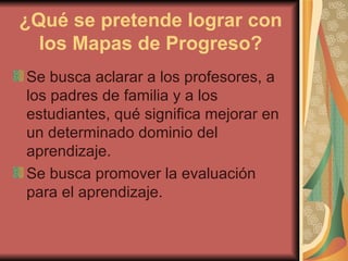 ¿Qué se pretende lograr con los Mapas de Progreso? Se busca aclarar a los profesores, a los padres de familia y a los estudiantes, qué significa mejorar en un determinado dominio del aprendizaje. Se busca promover la evaluación para el aprendizaje.