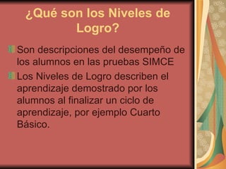 ¿Qué son los Niveles de Logro? Son descripciones del desempeño de los alumnos en las pruebas SIMCE Los Niveles de Logro describen el aprendizaje demostrado por los alumnos al finalizar un ciclo de aprendizaje, por ejemplo Cuarto Básico.