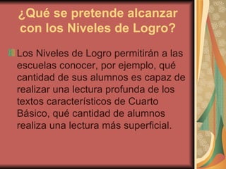 ¿Qué se pretende alcanzar con los Niveles de Logro? Los Niveles de Logro permitirán a las escuelas conocer, por ejemplo, qué cantidad de sus alumnos es capaz de realizar una lectura profunda de los textos característicos de Cuarto Básico, qué cantidad de alumnos realiza una lectura más superficial. 