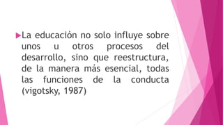 La educación no solo influye sobre
unos u otros procesos del
desarrollo, sino que reestructura,
de la manera más esencial, todas
las funciones de la conducta
(vigotsky, 1987)
 